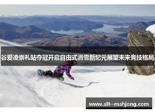 谷爱凌崇礼站夺冠开启自由式滑雪新纪元展望未来竞技格局