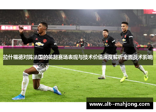 拉什福德对阵法国的英超赛场表现与技术价值深度解析全面战术影响 拉什福德对阵法国的英超赛场表现与技术价值深度解析全面战术影响